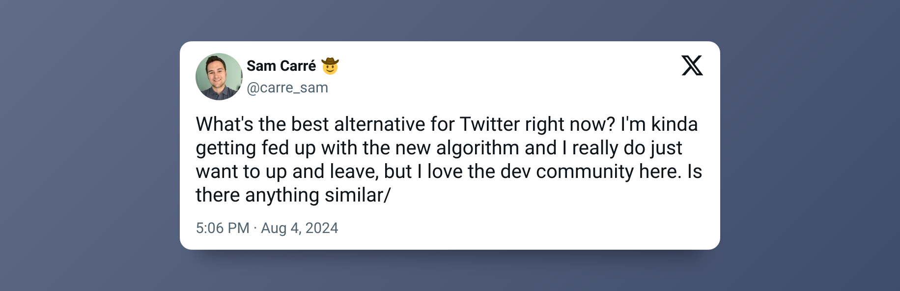 “What's the best alternative for Twitter right now? I'm kinda getting fed up with the new algorithm and I really do just want to up and leave, but I love the dev community here. Is there anything similar/” – Sam Carré